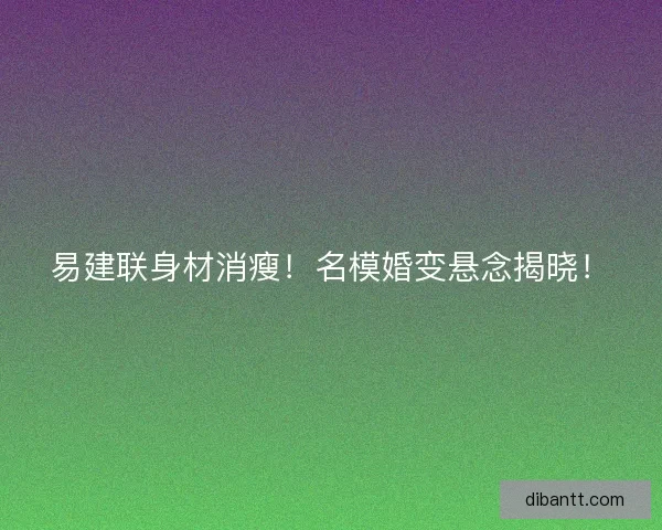 易建联身材消瘦！名模婚变悬念揭晓！