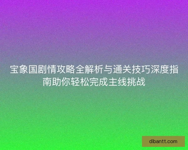 宝象国剧情攻略全解析与通关技巧深度指南助你轻松完成主线挑战