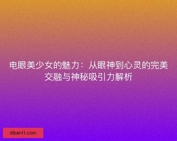 电眼美少女的魅力：从眼神到心灵的完美交融与神秘吸引力解析