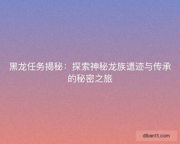 黑龙任务揭秘：探索神秘龙族遗迹与传承的秘密之旅