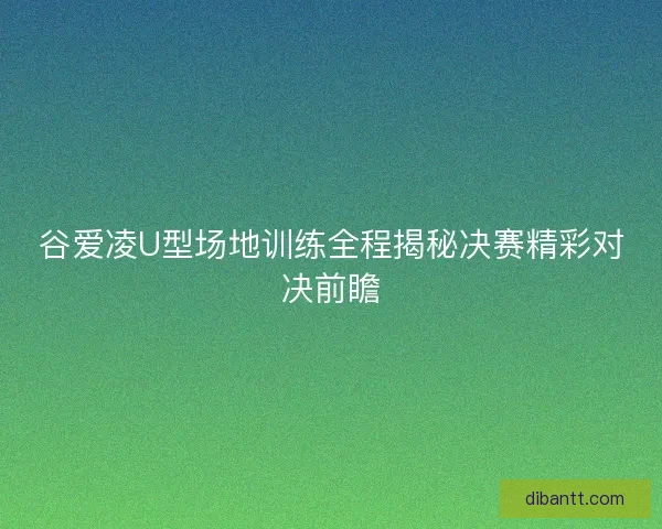 谷爱凌U型场地训练全程揭秘决赛精彩对决前瞻