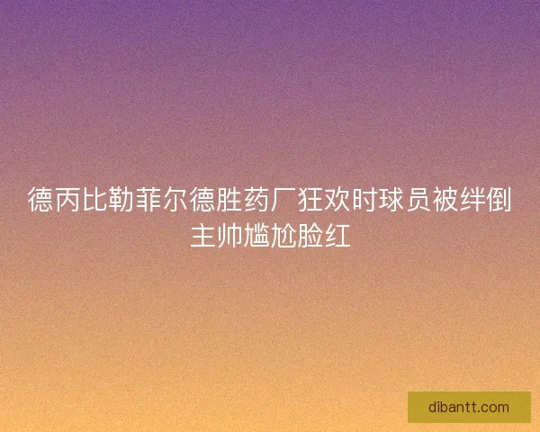 德丙比勒菲尔德胜药厂狂欢时球员被绊倒主帅尴尬脸红