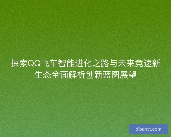 探索QQ飞车智能进化之路与未来竞速新生态全面解析创新蓝图展望