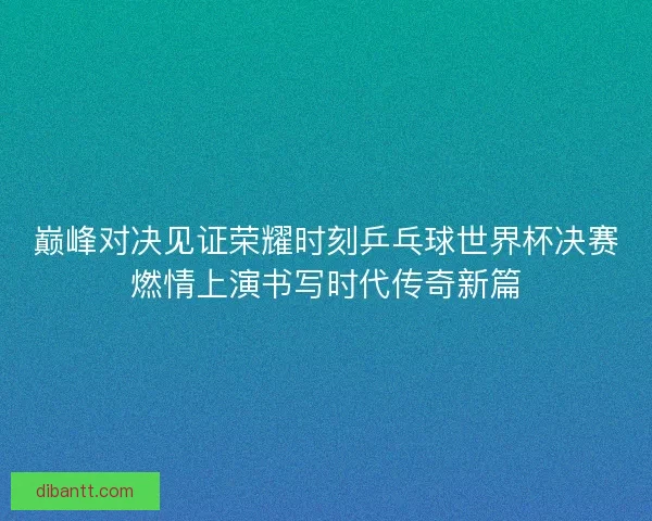 巅峰对决见证荣耀时刻乒乓球世界杯决赛燃情上演书写时代传奇新篇