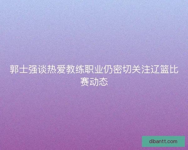 郭士强谈热爱教练职业仍密切关注辽篮比赛动态