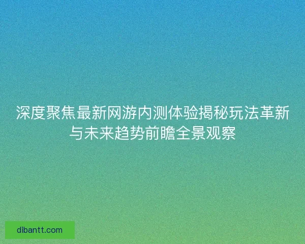 深度聚焦最新网游内测体验揭秘玩法革新与未来趋势前瞻全景观察