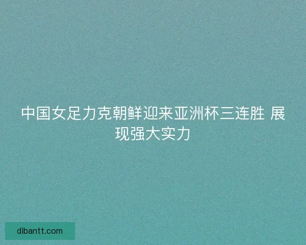 中国女足力克朝鲜迎来亚洲杯三连胜 展现强大实力