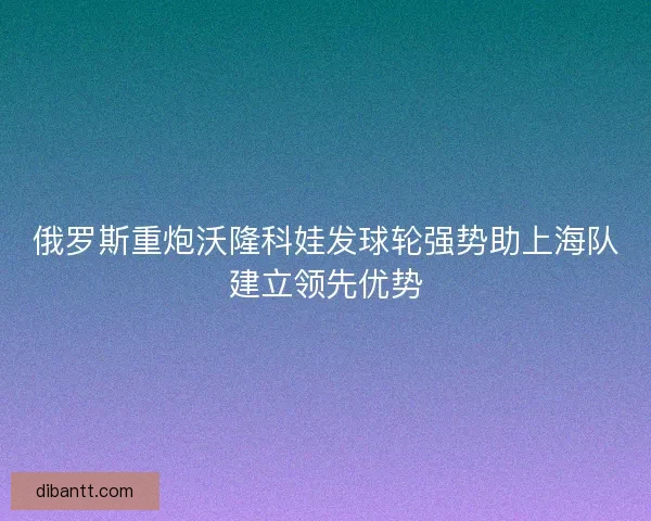 俄罗斯重炮沃隆科娃发球轮强势助上海队建立领先优势
