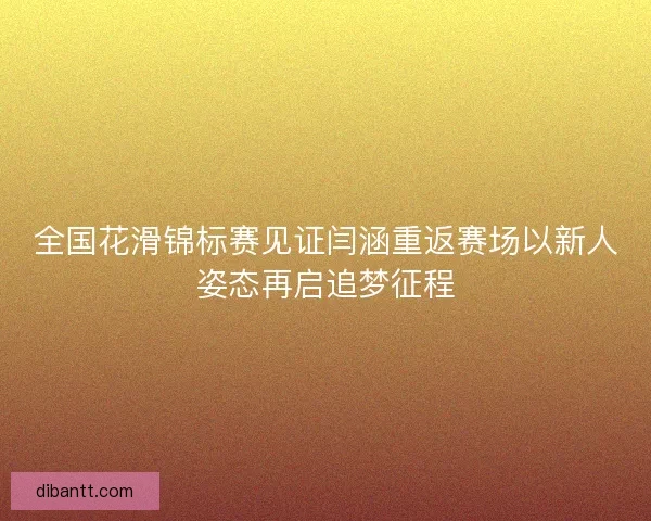 全国花滑锦标赛见证闫涵重返赛场以新人姿态再启追梦征程