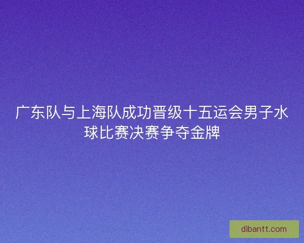 广东队与上海队成功晋级十五运会男子水球比赛决赛争夺金牌